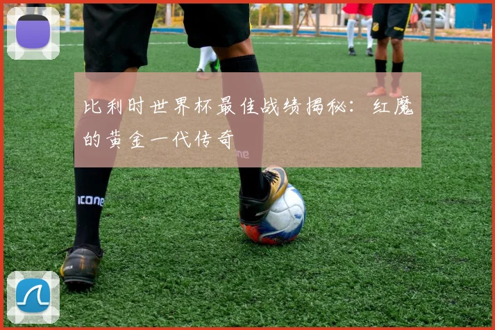 比利时世界杯最佳战绩揭秘：红魔的黄金一代传奇