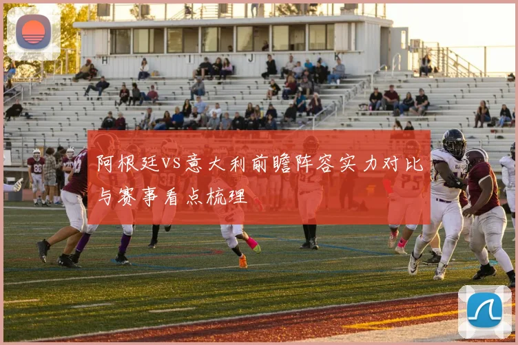 阿根廷vs意大利前瞻阵容实力对比与赛事看点梳理
