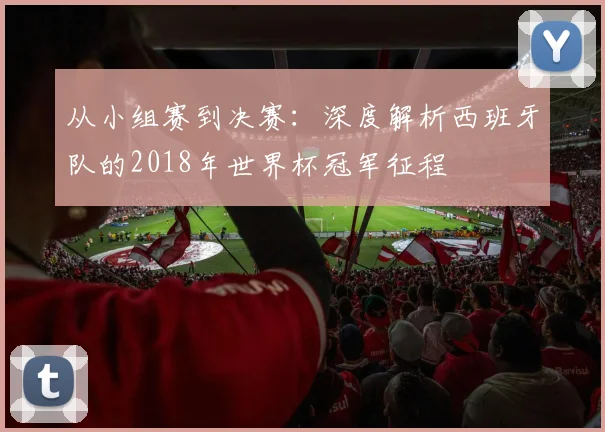 从小组赛到决赛：深度解析西班牙队的2018年世界杯冠军征程