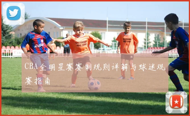 CBA全明星赛赛制规则详解与球迷观赛指南