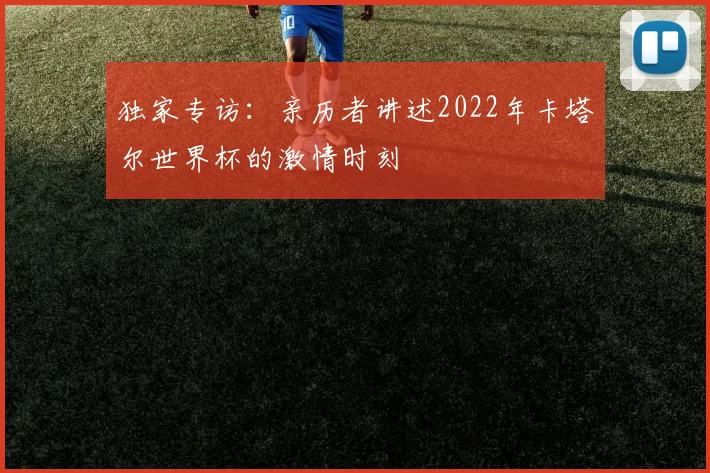 独家专访：亲历者讲述2022年卡塔尔世界杯的激情时刻
