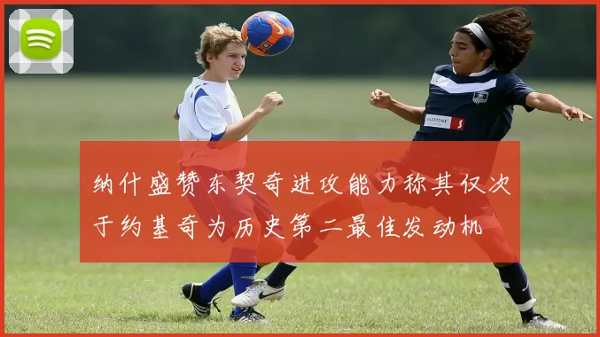 纳什盛赞东契奇进攻能力称其仅次于约基奇为历史第二最佳发动机
